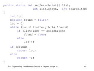 public static int  seqSearch( int [] list,  int  listLength,  int  searchItem) { int  loc; boolean  found =  false ; loc = 0; while  (loc < listLength && !found) if  (list[loc] == searchItem) found =  true ; else loc++; if  (found) return  loc; else return  -1; } Java Programming: From Problem Analysis to Program Design, 5e 