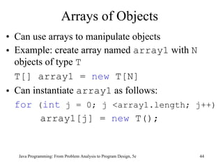 Arrays of Objects Can use arrays to manipulate objects Example:  create array named  array1  with  N  objects of type  T   T[] array1 =  new  T[N]  Can instantiate  array1  as follows: for  ( int  j = 0; j <array1.length; j++)   array1[j] =  new  T(); Java Programming: From Problem Analysis to Program Design, 5e 