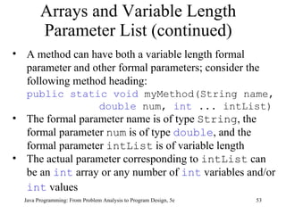 Arrays and Variable Length Parameter List (continued) Java Programming: From Problem Analysis to Program Design, 5e A method can have both a variable length formal parameter and other formal parameters; consider the following method heading:  public static void  myMethod(String name,  double  num,  int  ... intList) The formal parameter name is of type  String , the formal parameter  num  is of type  double , and the formal parameter  intList  is of variable length The actual parameter corresponding to  intList  can be an  int  array or any number of  int  variables and/or  int  values   