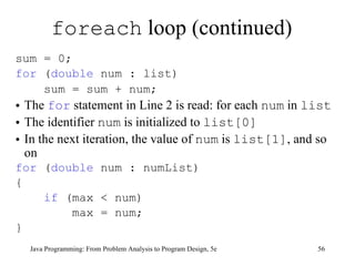 foreach  loop (continued) sum = 0;  for  ( double  num : list)  sum = sum + num;   The  for  statement in Line 2 is read: for each  num  in  list The identifier  num  is initialized to  list[0] In the next iteration, the value of  num  is  list[1] , and so on for  ( double  num : numList) { if  (max < num) max = num; } Java Programming: From Problem Analysis to Program Design, 5e 