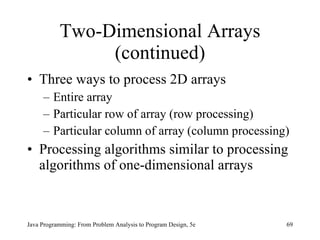 Two-Dimensional Arrays (continued) Three ways to process 2D arrays Entire array Particular row of array (row processing) Particular column of array (column processing)  Processing algorithms similar to processing algorithms of one-dimensional arrays Java Programming: From Problem Analysis to Program Design, 5e 