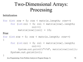 Two-Dimensional Arrays: Processing Java Programming: From Problem Analysis to Program Design, 5e Initialization for  ( int  row = 0; row < matrix.length; row++) for  ( int   col = 0; col < matrix[row].length; col++) matrix[row][col] = 10; Print for  ( int   row = 0; row < matrix.length; row++) { for  ( int   col = 0; col < matrix[row].length;  col++) System.out.printf("%7d", matrix[row][col]); System.out.println(); } 