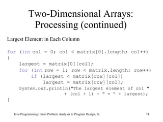 Two-Dimensional Arrays: Processing (continued) Java Programming: From Problem Analysis to Program Design, 5e Largest Element in Each Column for  ( int   col = 0; col < matrix[0].length; col++) { largest = matrix[0][col];  for  ( int   row = 1; row < matrix.length; row++) if  (largest < matrix[row][col]) largest = matrix[row][col]; System.out.println("The largest element of col "  + (col + 1) + " = " + largest); } 