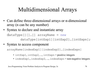 Multidimensional Arrays Can define three-dimensional arrays or n-dimensional array (n can be any number) Syntax to declare and instantiate array d ataType[][]…[] arrayName =  new   dataType[intExp1][intExp2]…[intExpn]; Syntax to access component arrayName[indexExp1][indexExp2]…[indexExpn]   intExp1 ,  intExp2 , ...,  intExpn  = positive integers indexExp1,indexExp2 , ...,  indexExpn  = non-negative integers Java Programming: From Problem Analysis to Program Design, 5e 