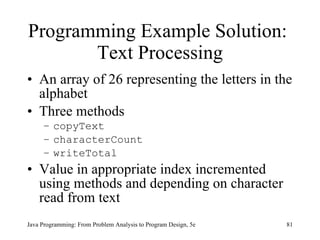 Programming Example Solution:  Text Processing An array of 26 representing the letters in the alphabet Three methods copyText  characterCount  writeTotal   Value in appropriate index incremented using methods and depending on character read from text   Java Programming: From Problem Analysis to Program Design, 5e 