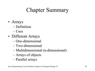 Chapter Summary Arrays Definition Uses Different Arrays One-dimensional Two-dimensional Multidimensional (n-dimensional) Arrays of objects Parallel arrays Java Programming: From Problem Analysis to Program Design, 5e 