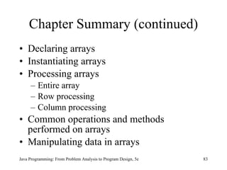 Chapter Summary (continued) Declaring arrays Instantiating arrays Processing arrays Entire array Row processing Column processing Common operations and methods performed on arrays Manipulating data in arrays Java Programming: From Problem Analysis to Program Design, 5e 