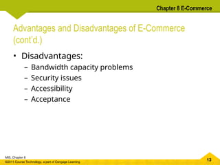 13
MIS, Chapter 8
©2011 Course Technology, a part of Cengage Learning
Chapter 8 E-Commerce
Advantages and Disadvantages of E-Commerce
(cont’d.)
• Disadvantages:
– Bandwidth capacity problems
– Security issues
– Accessibility
– Acceptance
 