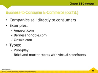 16
MIS, Chapter 8
©2011 Course Technology, a part of Cengage Learning
Chapter 8 E-Commerce
Business-to-Consumer E-Commerce (cont’d.)
• Companies sell directly to consumers
• Examples:
– Amazon.com
– Barnesandnoble.com
– Onsale.com
• Types:
– Pure-play
– Brick and mortar stores with virtual storefronts
 
