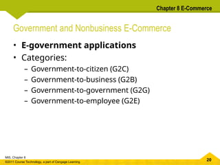 20
MIS, Chapter 8
©2011 Course Technology, a part of Cengage Learning
Chapter 8 E-Commerce
Government and Nonbusiness E-Commerce
• E-government applications
• Categories:
– Government-to-citizen (G2C)
– Government-to-business (G2B)
– Government-to-government (G2G)
– Government-to-employee (G2E)
 