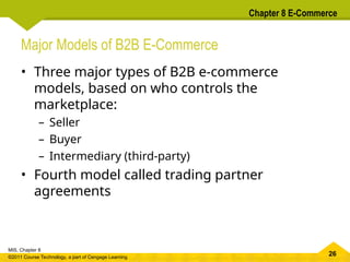26
MIS, Chapter 8
©2011 Course Technology, a part of Cengage Learning
Chapter 8 E-Commerce
Major Models of B2B E-Commerce
• Three major types of B2B e-commerce
models, based on who controls the
marketplace:
– Seller
– Buyer
– Intermediary (third-party)
• Fourth model called trading partner
agreements
 