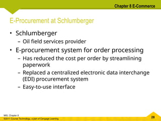 28
MIS, Chapter 8
©2011 Course Technology, a part of Cengage Learning
Chapter 8 E-Commerce
E-Procurement at Schlumberger
• Schlumberger
– Oil field services provider
• E-procurement system for order processing
– Has reduced the cost per order by streamlining
paperwork
– Replaced a centralized electronic data interchange
(EDI) procurement system
– Easy-to-use interface
 