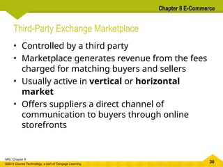 30
MIS, Chapter 8
©2011 Course Technology, a part of Cengage Learning
Chapter 8 E-Commerce
Third-Party Exchange Marketplace
• Controlled by a third party
• Marketplace generates revenue from the fees
charged for matching buyers and sellers
• Usually active in vertical or horizontal
market
• Offers suppliers a direct channel of
communication to buyers through online
storefronts
 