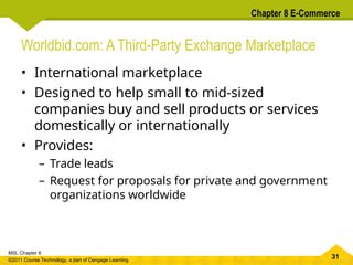 31
MIS, Chapter 8
©2011 Course Technology, a part of Cengage Learning
Chapter 8 E-Commerce
Worldbid.com: A Third-Party Exchange Marketplace
• International marketplace
• Designed to help small to mid-sized
companies buy and sell products or services
domestically or internationally
• Provides:
– Trade leads
– Request for proposals for private and government
organizations worldwide
 
