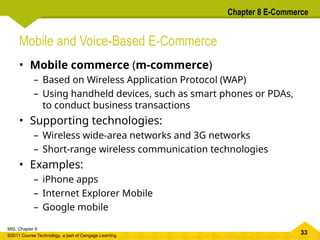 33
MIS, Chapter 8
©2011 Course Technology, a part of Cengage Learning
Chapter 8 E-Commerce
Mobile and Voice-Based E-Commerce
• Mobile commerce (m-commerce)
– Based on Wireless Application Protocol (WAP)
– Using handheld devices, such as smart phones or PDAs,
to conduct business transactions
• Supporting technologies:
– Wireless wide-area networks and 3G networks
– Short-range wireless communication technologies
• Examples:
– iPhone apps
– Internet Explorer Mobile
– Google mobile
 