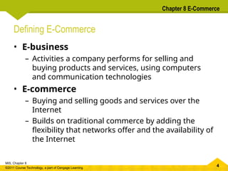 4
MIS, Chapter 8
©2011 Course Technology, a part of Cengage Learning
Chapter 8 E-Commerce
Defining E-Commerce
• E-business
– Activities a company performs for selling and
buying products and services, using computers
and communication technologies
• E-commerce
– Buying and selling goods and services over the
Internet
– Builds on traditional commerce by adding the
flexibility that networks offer and the availability of
the Internet
 
