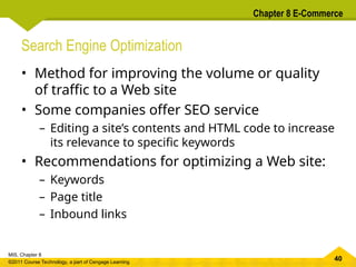 40
MIS, Chapter 8
©2011 Course Technology, a part of Cengage Learning
Chapter 8 E-Commerce
Search Engine Optimization
• Method for improving the volume or quality
of traffic to a Web site
• Some companies offer SEO service
– Editing a site’s contents and HTML code to increase
its relevance to specific keywords
• Recommendations for optimizing a Web site:
– Keywords
– Page title
– Inbound links
 
