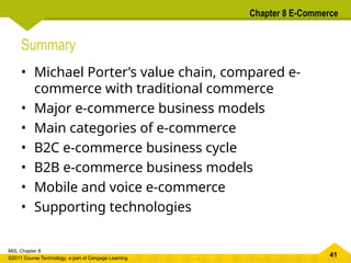 41
MIS, Chapter 8
©2011 Course Technology, a part of Cengage Learning
Chapter 8 E-Commerce
Summary
• Michael Porter’s value chain, compared e-
commerce with traditional commerce
• Major e-commerce business models
• Main categories of e-commerce
• B2C e-commerce business cycle
• B2B e-commerce business models
• Mobile and voice e-commerce
• Supporting technologies
 