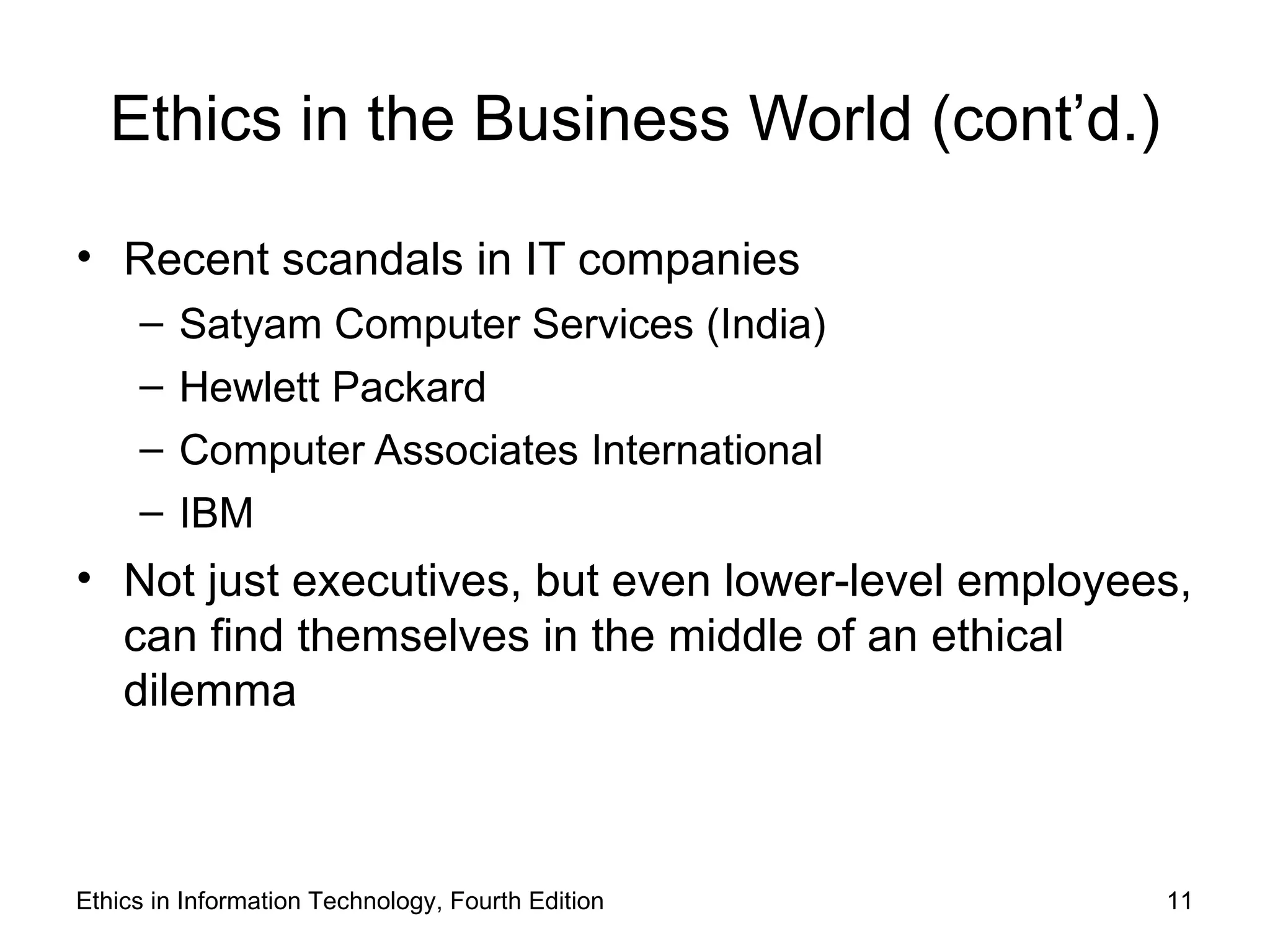 Ethics in the Business World (cont’d.)

• Recent scandals in IT companies
     –   Satyam Computer Services (India)
     –   Hewlett Packard
     –   Computer Associates International
     –   IBM
• Not just executives, but even lower-level employees,
  can find themselves in the middle of an ethical
  dilemma



Ethics in Information Technology, Fourth Edition    11
 