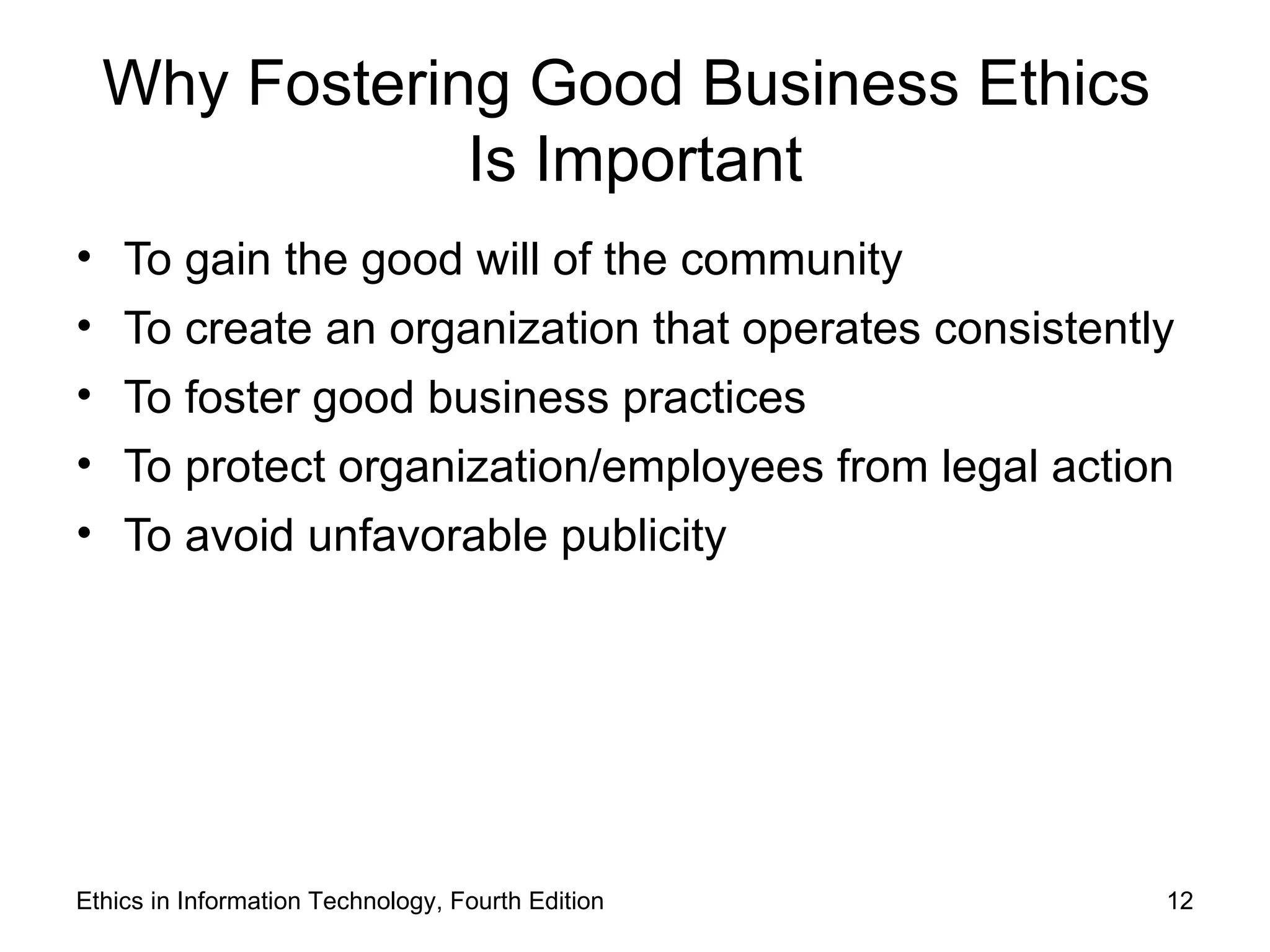 Why Fostering Good Business Ethics
              Is Important
• To gain the good will of the community
• To create an organization that operates consistently
• To foster good business practices
• To protect organization/employees from legal action
• To avoid unfavorable publicity




Ethics in Information Technology, Fourth Edition     12
 