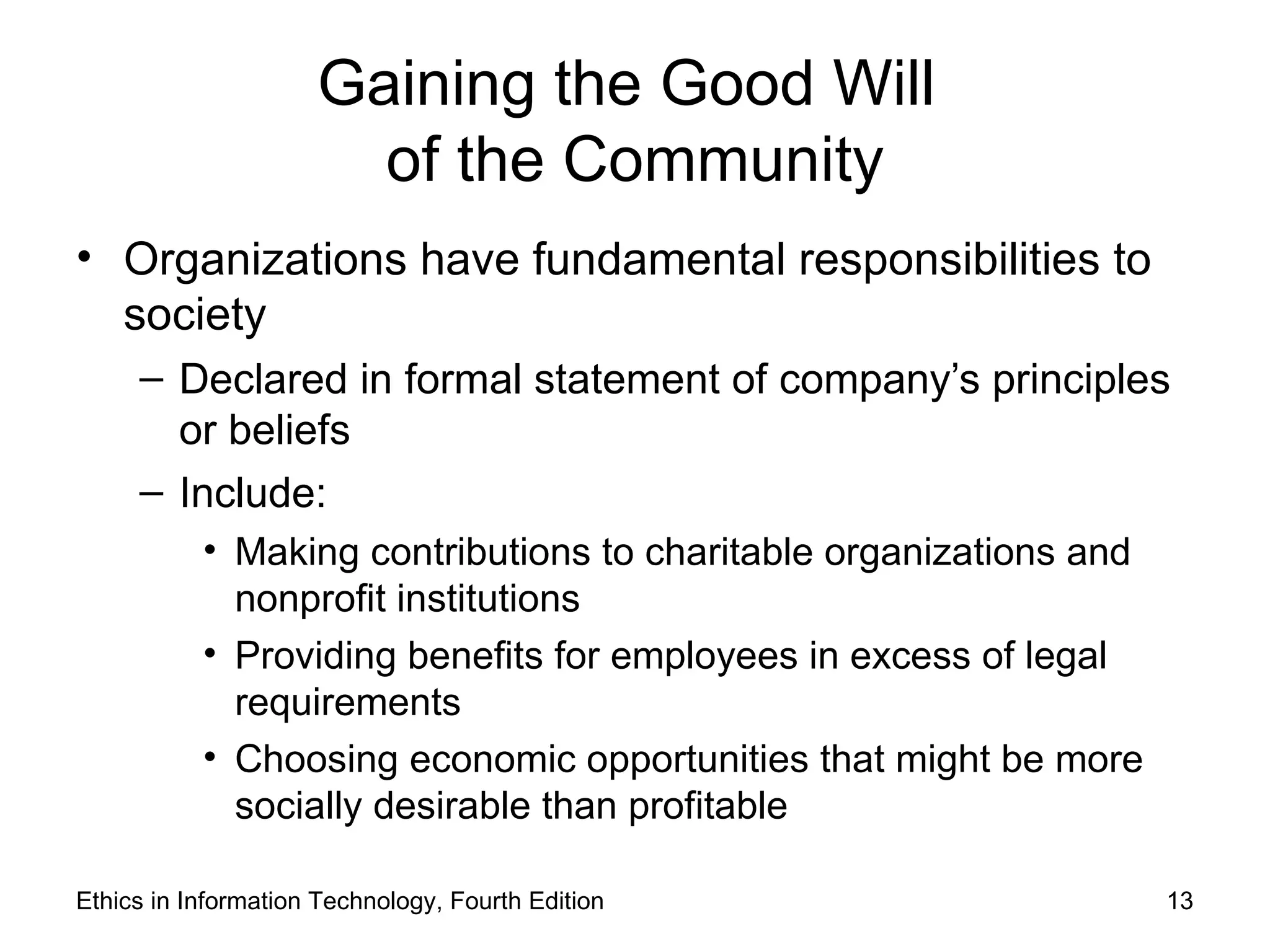 Gaining the Good Will
                       of the Community
• Organizations have fundamental responsibilities to
  society
     – Declared in formal statement of company’s principles
       or beliefs
     – Include:
           • Making contributions to charitable organizations and
             nonprofit institutions
           • Providing benefits for employees in excess of legal
             requirements
           • Choosing economic opportunities that might be more
             socially desirable than profitable

Ethics in Information Technology, Fourth Edition                    13
 