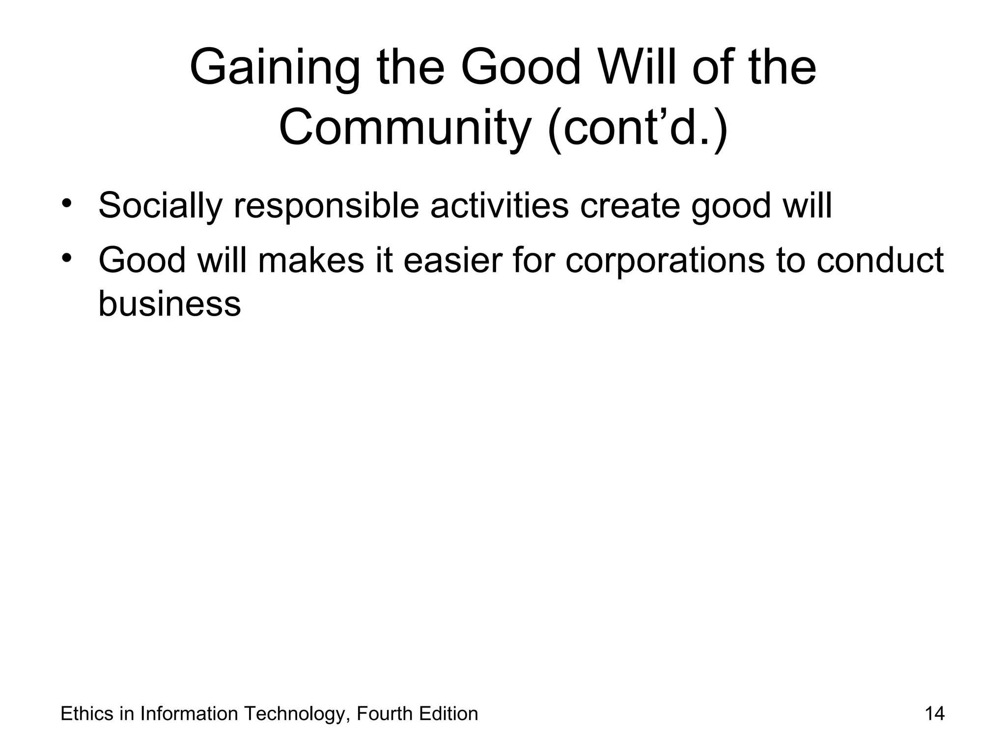 Gaining the Good Will of the
                 Community (cont’d.)
• Socially responsible activities create good will
• Good will makes it easier for corporations to conduct
  business




Ethics in Information Technology, Fourth Edition     14
 