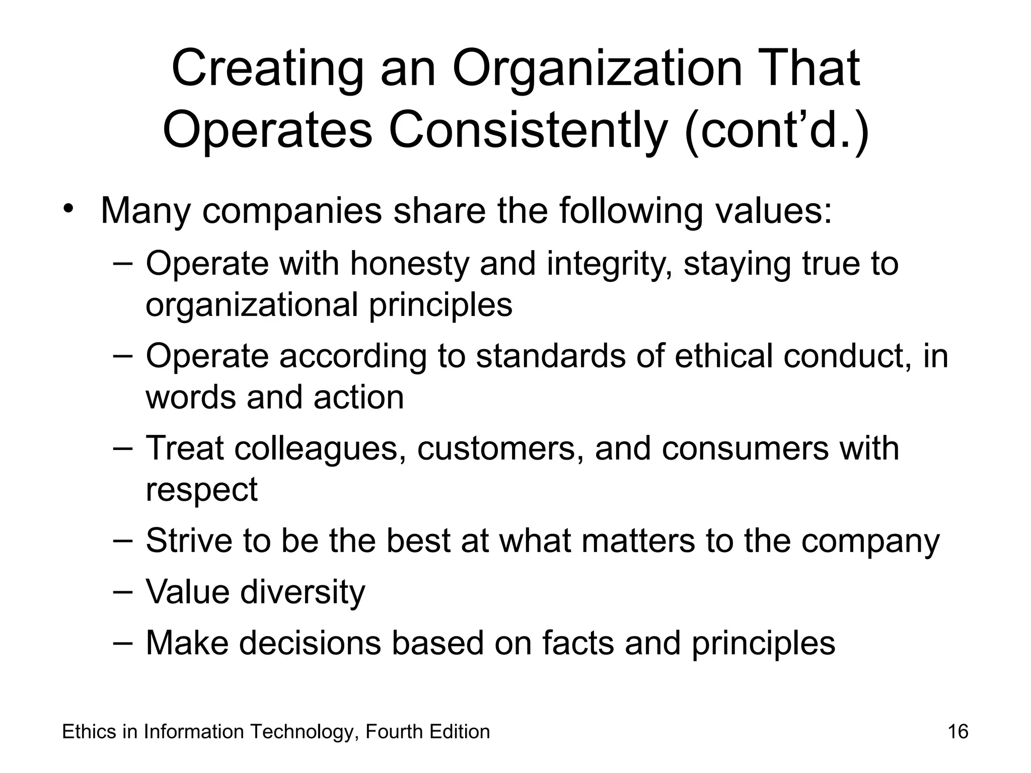 Creating an Organization That
           Operates Consistently (cont’d.)
• Many companies share the following values:
     – Operate with honesty and integrity, staying true to
       organizational principles
     – Operate according to standards of ethical conduct, in
       words and action
     – Treat colleagues, customers, and consumers with
       respect
     – Strive to be the best at what matters to the company
     – Value diversity
     – Make decisions based on facts and principles

Ethics in Information Technology, Fourth Edition           16
 