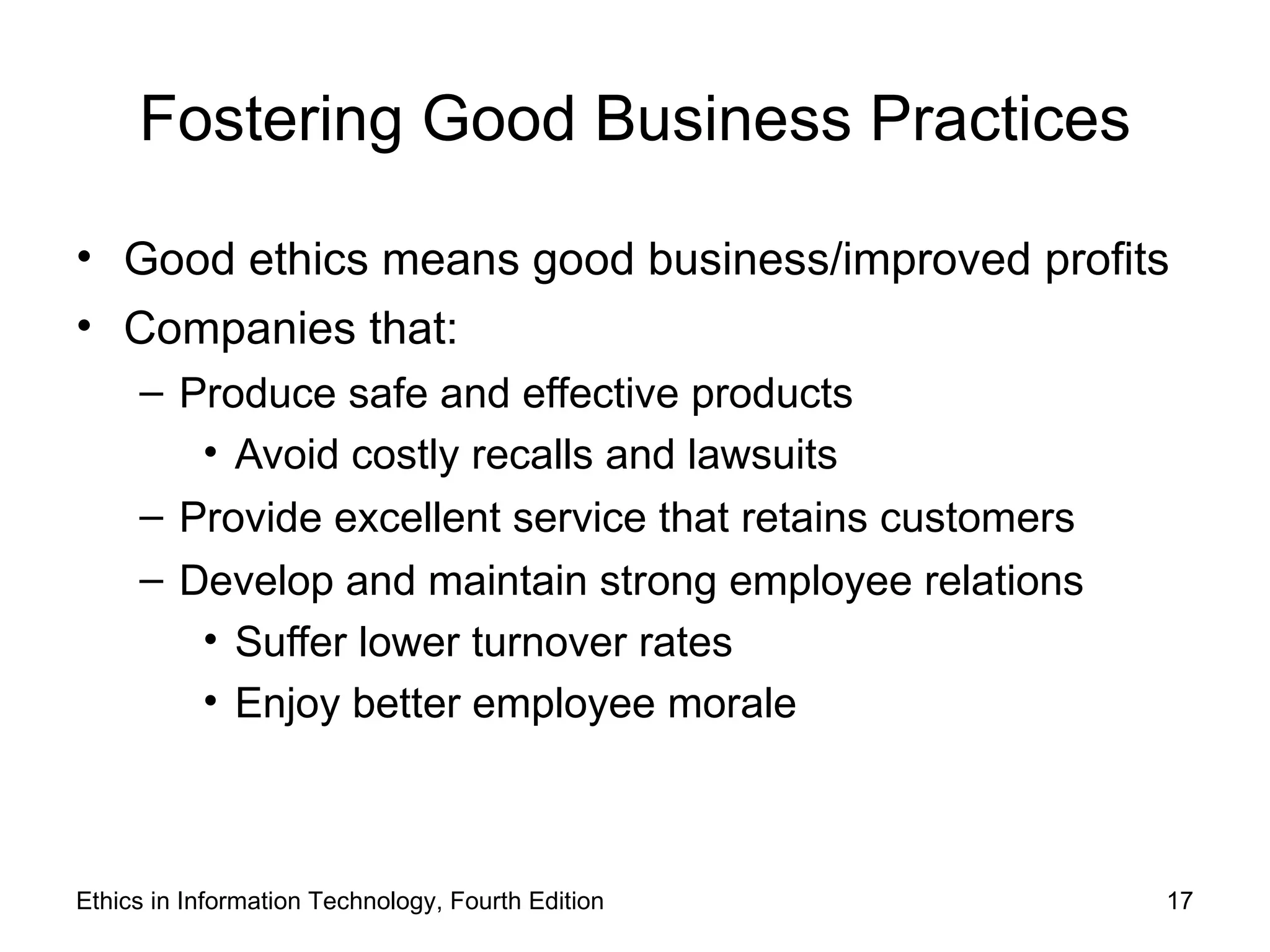 Fostering Good Business Practices

• Good ethics means good business/improved profits
• Companies that:
     – Produce safe and effective products
        • Avoid costly recalls and lawsuits
     – Provide excellent service that retains customers
     – Develop and maintain strong employee relations
        • Suffer lower turnover rates
        • Enjoy better employee morale



Ethics in Information Technology, Fourth Edition          17
 