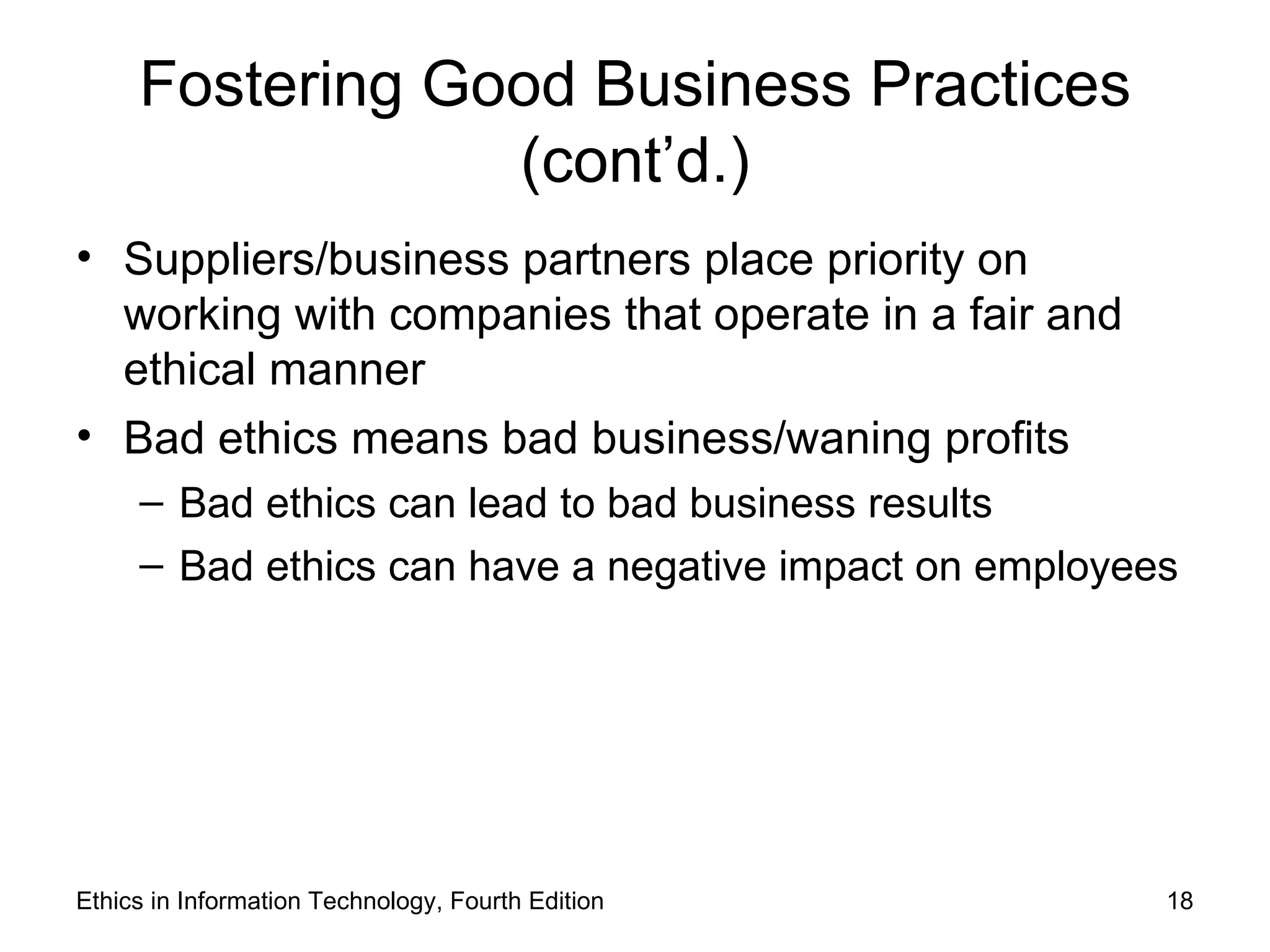 Fostering Good Business Practices
                 (cont’d.)
• Suppliers/business partners place priority on
  working with companies that operate in a fair and
  ethical manner
• Bad ethics means bad business/waning profits
     – Bad ethics can lead to bad business results
     – Bad ethics can have a negative impact on employees




Ethics in Information Technology, Fourth Edition        18
 
