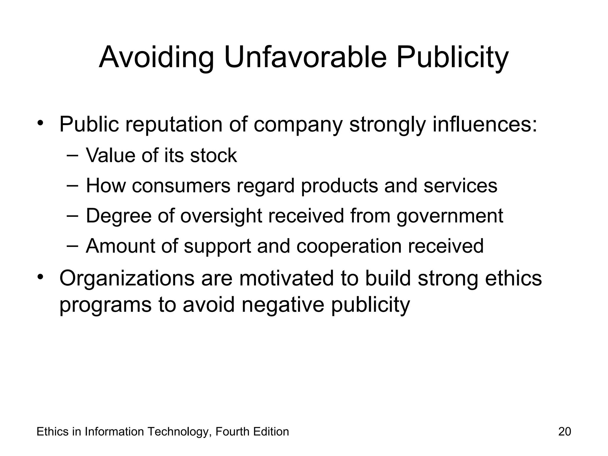 Avoiding Unfavorable Publicity

• Public reputation of company strongly influences:
     –   Value of its stock
     –   How consumers regard products and services
     –   Degree of oversight received from government
     –   Amount of support and cooperation received
• Organizations are motivated to build strong ethics
  programs to avoid negative publicity




Ethics in Information Technology, Fourth Edition        20
 