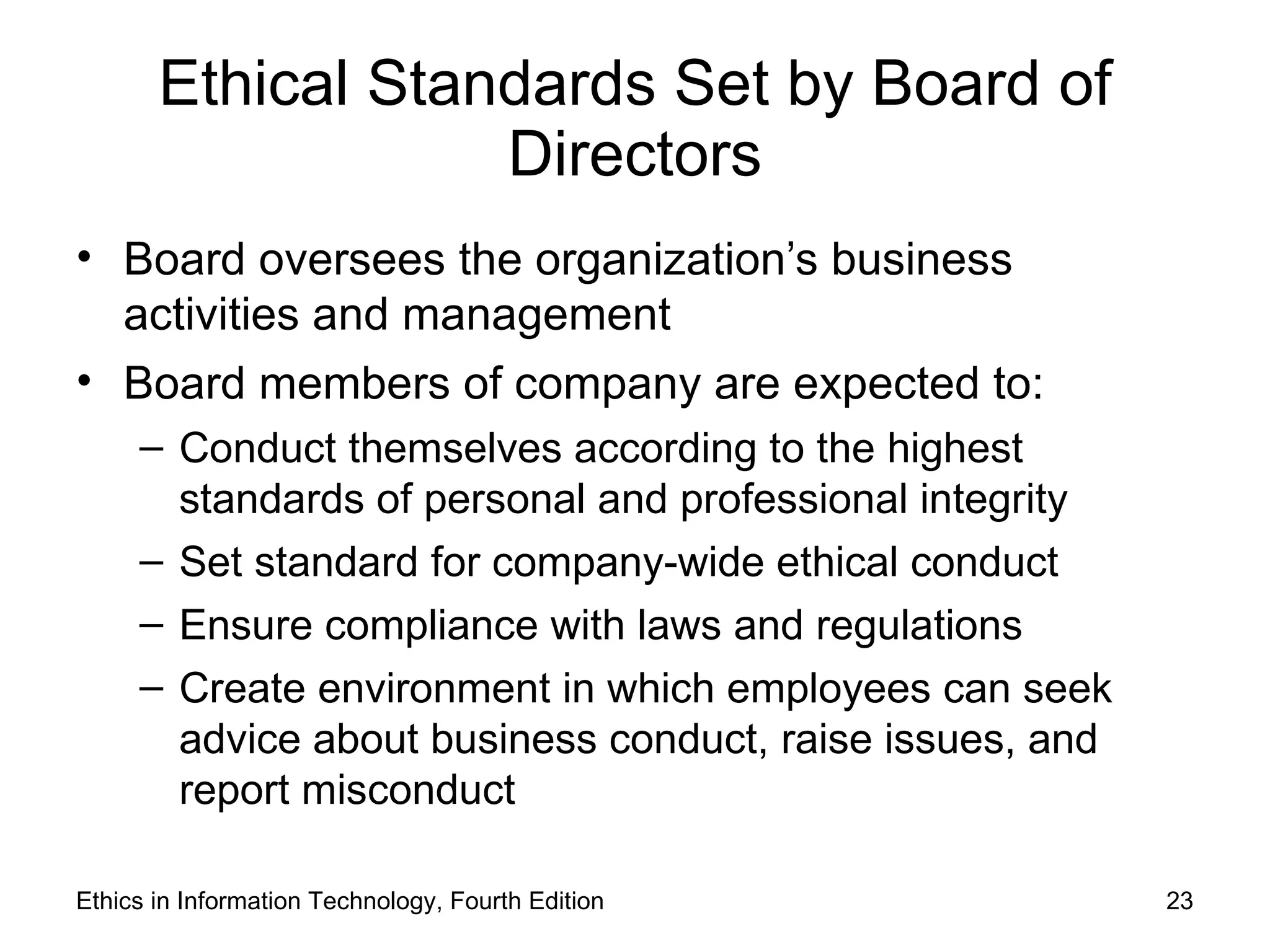 Ethical Standards Set by Board of
                   Directors
• Board oversees the organization’s business
  activities and management
• Board members of company are expected to:
     – Conduct themselves according to the highest
       standards of personal and professional integrity
     – Set standard for company-wide ethical conduct
     – Ensure compliance with laws and regulations
     – Create environment in which employees can seek
       advice about business conduct, raise issues, and
       report misconduct

Ethics in Information Technology, Fourth Edition          23
 