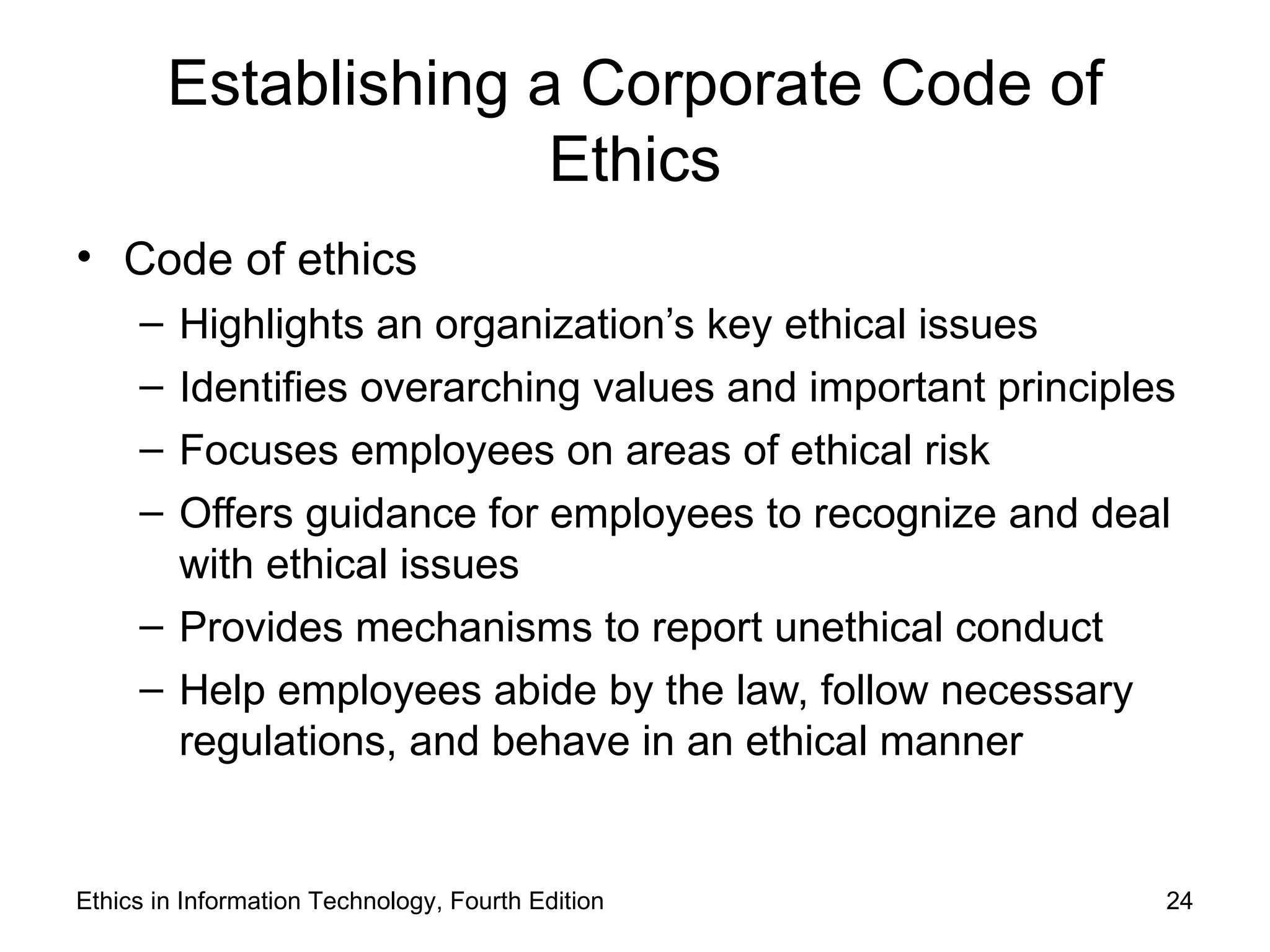 Establishing a Corporate Code of
                       Ethics
• Code of ethics
     – Highlights an organization’s key ethical issues
     – Identifies overarching values and important principles
     – Focuses employees on areas of ethical risk
     – Offers guidance for employees to recognize and deal
       with ethical issues
     – Provides mechanisms to report unethical conduct
     – Help employees abide by the law, follow necessary
       regulations, and behave in an ethical manner


Ethics in Information Technology, Fourth Edition            24
 