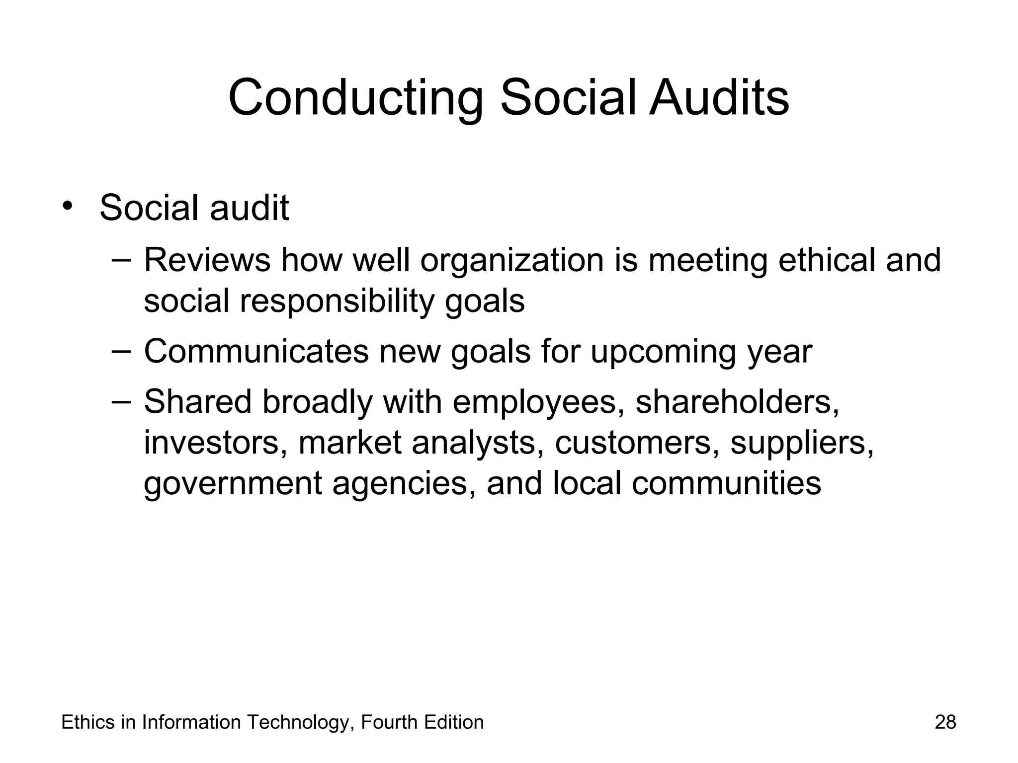 Conducting Social Audits

• Social audit
     – Reviews how well organization is meeting ethical and
       social responsibility goals
     – Communicates new goals for upcoming year
     – Shared broadly with employees, shareholders,
       investors, market analysts, customers, suppliers,
       government agencies, and local communities




Ethics in Information Technology, Fourth Edition          28
 