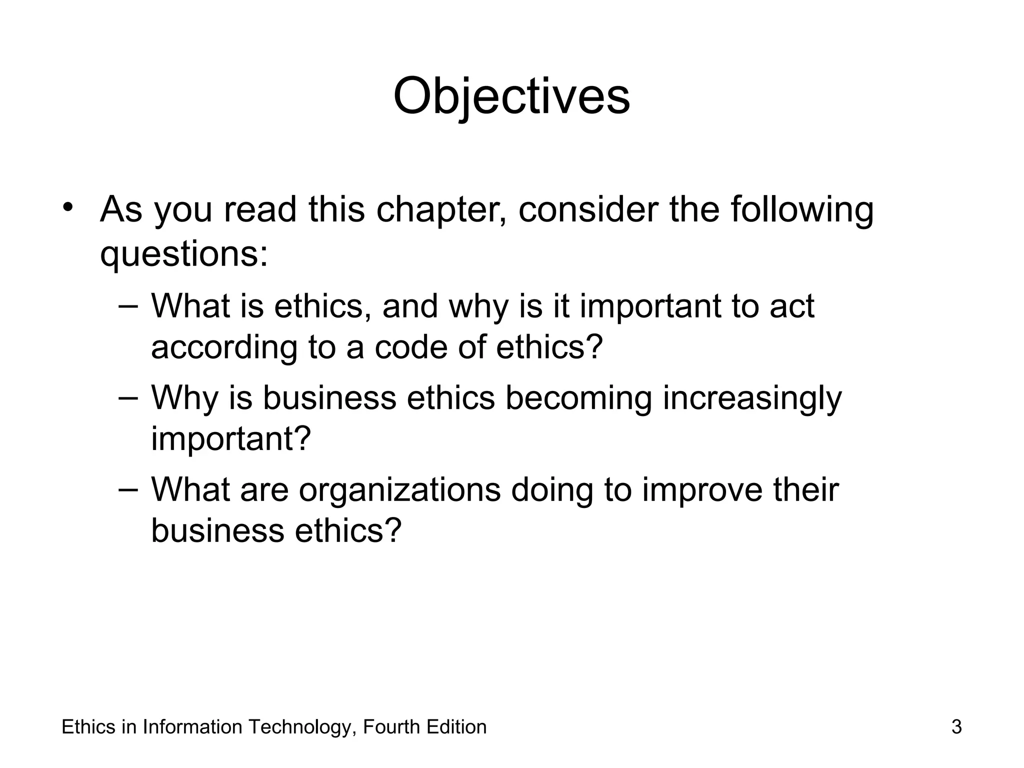 Objectives

• As you read this chapter, consider the following
  questions:
      – What is ethics, and why is it important to act
        according to a code of ethics?
      – Why is business ethics becoming increasingly
        important?
      – What are organizations doing to improve their
        business ethics?




Ethics in Information Technology, Fourth Edition         3
 