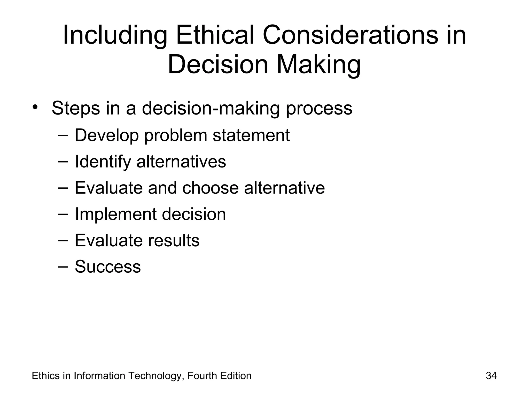 Including Ethical Considerations in
               Decision Making
• Steps in a decision-making process
     –   Develop problem statement
     –   Identify alternatives
     –   Evaluate and choose alternative
     –   Implement decision
     –   Evaluate results
     –   Success




Ethics in Information Technology, Fourth Edition   34
 