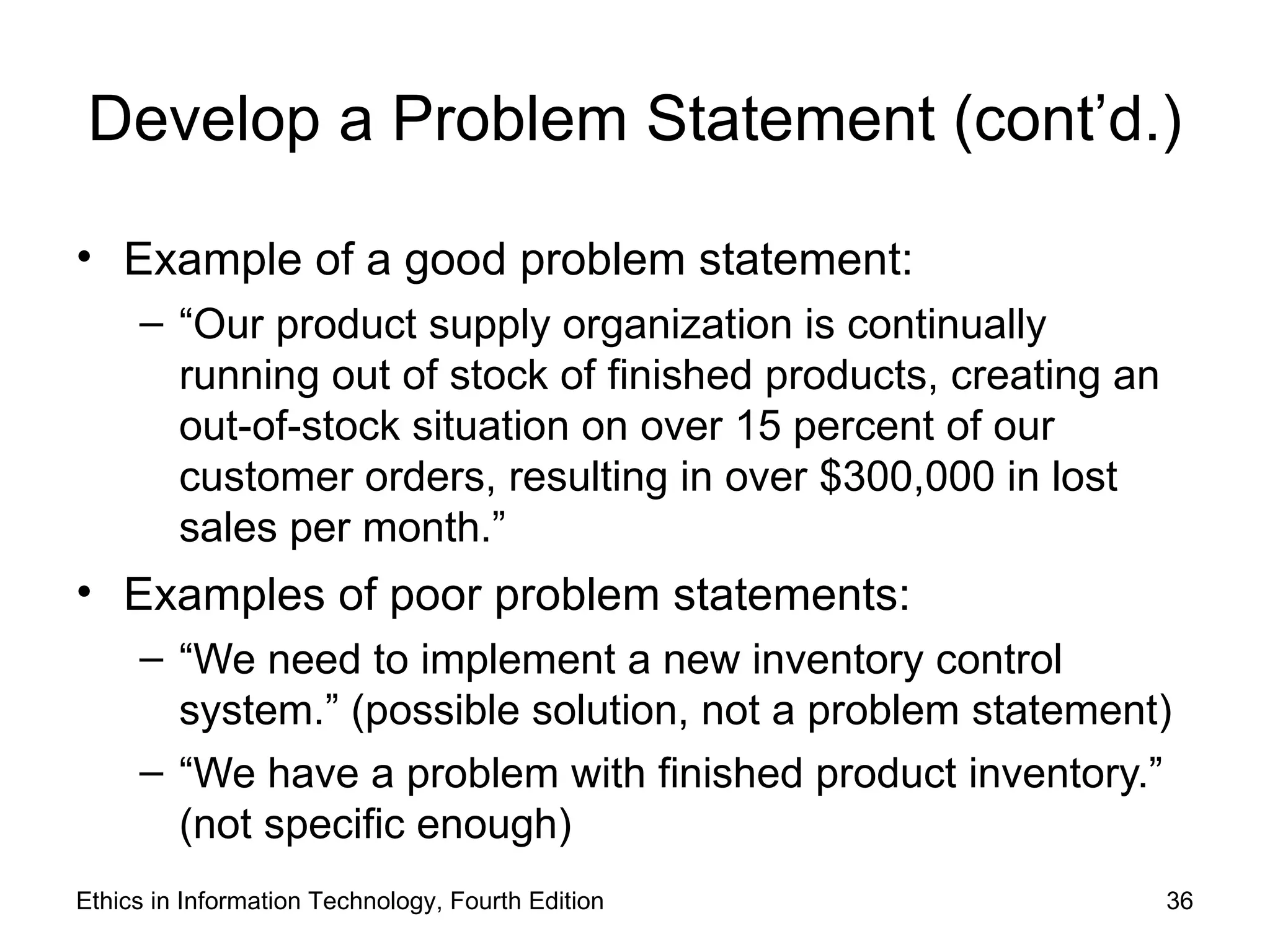 Develop a Problem Statement (cont’d.)

• Example of a good problem statement:
     – “Our product supply organization is continually
       running out of stock of finished products, creating an
       out-of-stock situation on over 15 percent of our
       customer orders, resulting in over $300,000 in lost
       sales per month.”
• Examples of poor problem statements:
     – “We need to implement a new inventory control
       system.” (possible solution, not a problem statement)
     – “We have a problem with finished product inventory.”
       (not specific enough)
Ethics in Information Technology, Fourth Edition                36
 
