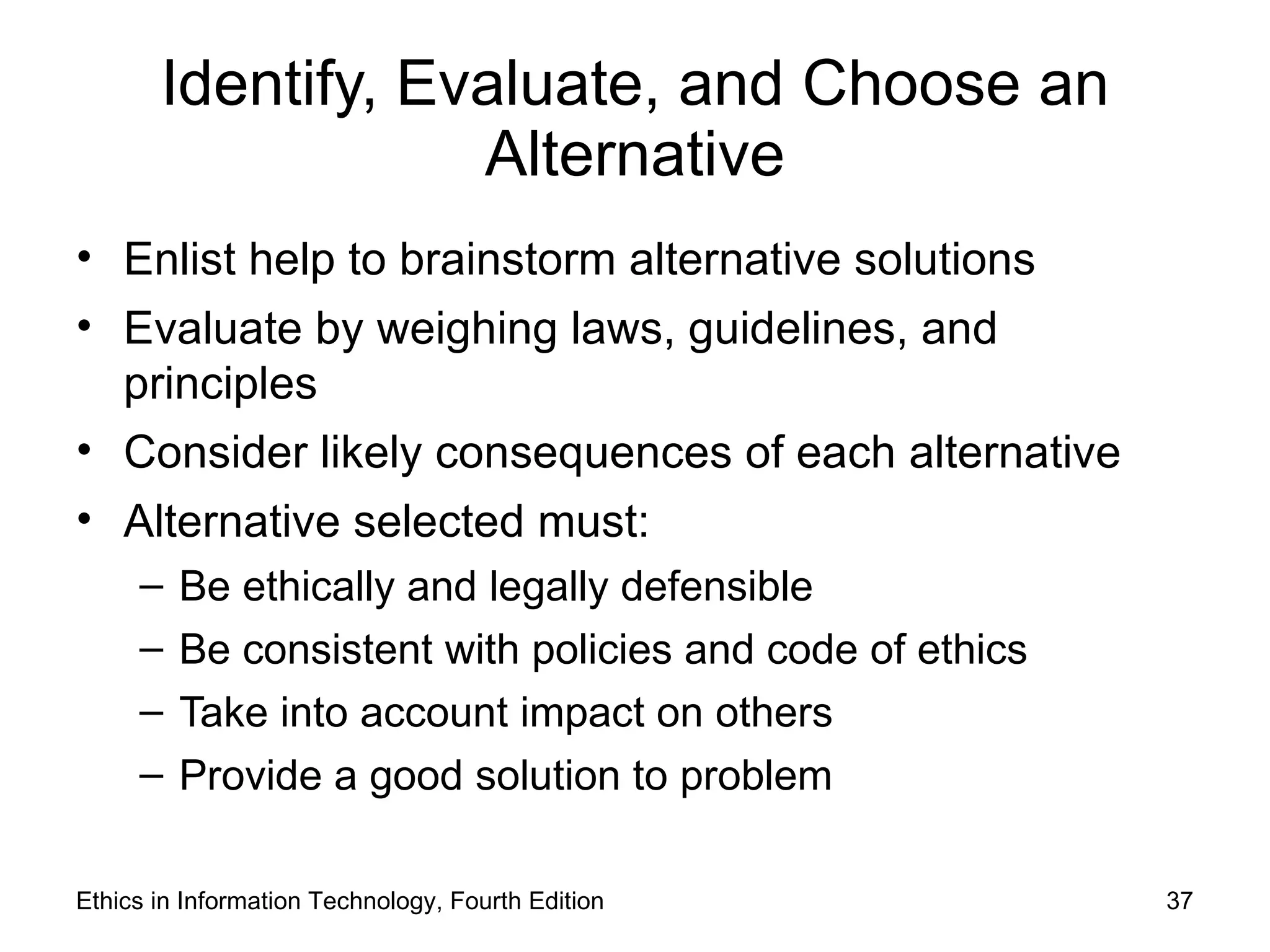 Identify, Evaluate, and Choose an
                   Alternative
• Enlist help to brainstorm alternative solutions
• Evaluate by weighing laws, guidelines, and
  principles
• Consider likely consequences of each alternative
• Alternative selected must:
     –   Be ethically and legally defensible
     –   Be consistent with policies and code of ethics
     –   Take into account impact on others
     –   Provide a good solution to problem

Ethics in Information Technology, Fourth Edition          37
 