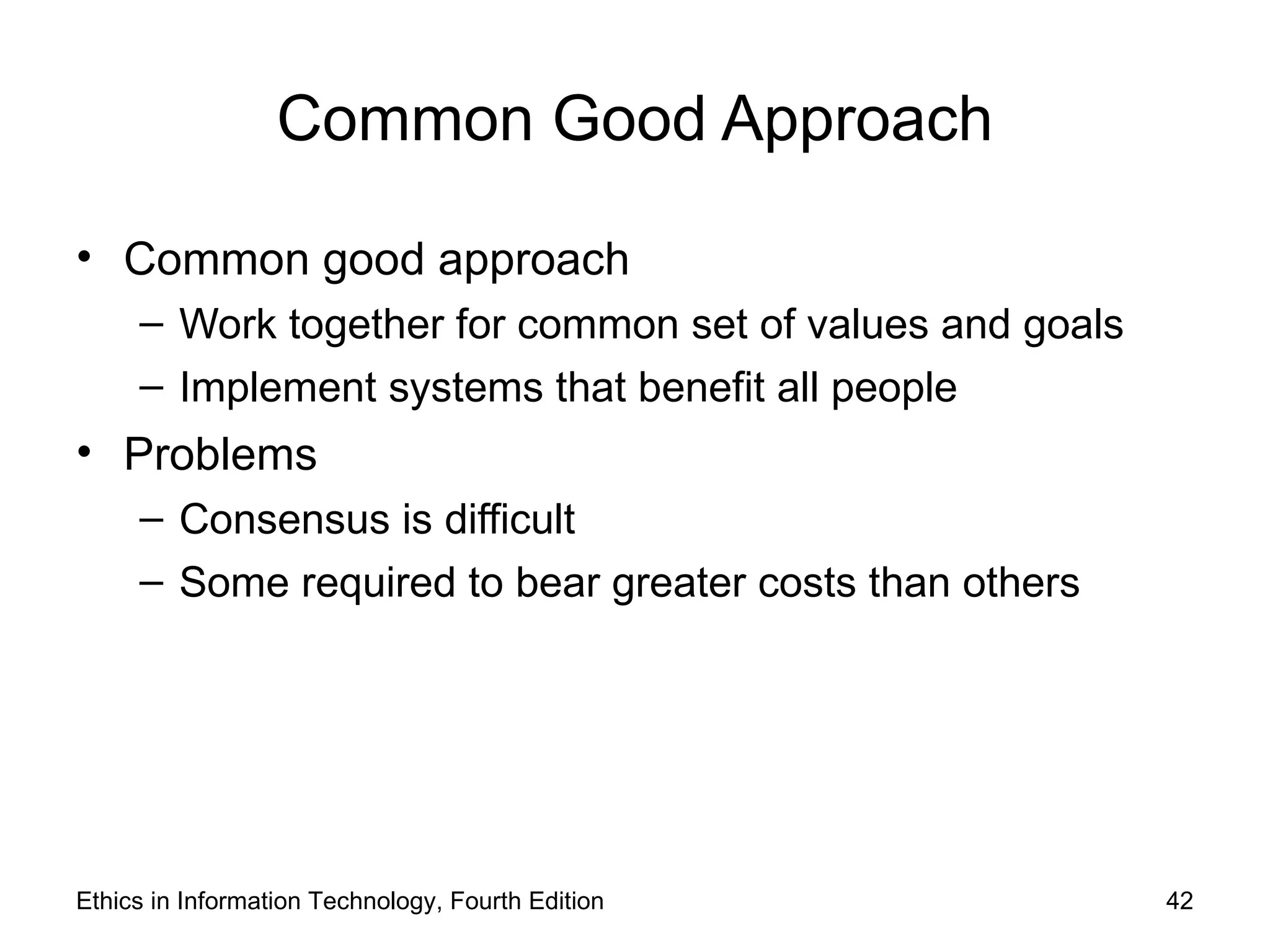 Common Good Approach

• Common good approach
     – Work together for common set of values and goals
     – Implement systems that benefit all people
• Problems
     – Consensus is difficult
     – Some required to bear greater costs than others




Ethics in Information Technology, Fourth Edition          42
 