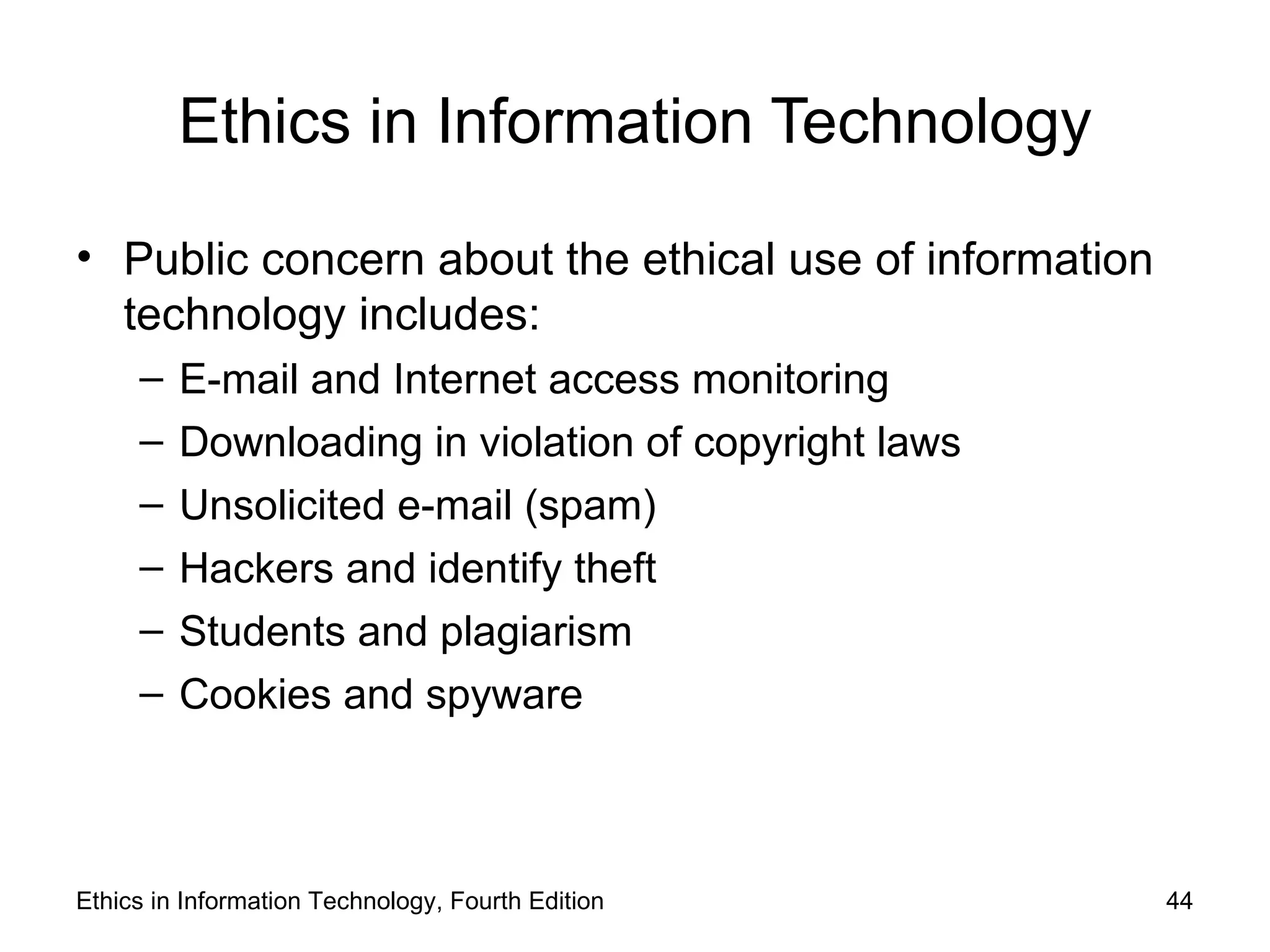 Ethics in Information Technology

• Public concern about the ethical use of information
  technology includes:
     –   E-mail and Internet access monitoring
     –   Downloading in violation of copyright laws
     –   Unsolicited e-mail (spam)
     –   Hackers and identify theft
     –   Students and plagiarism
     –   Cookies and spyware



Ethics in Information Technology, Fourth Edition        44
 