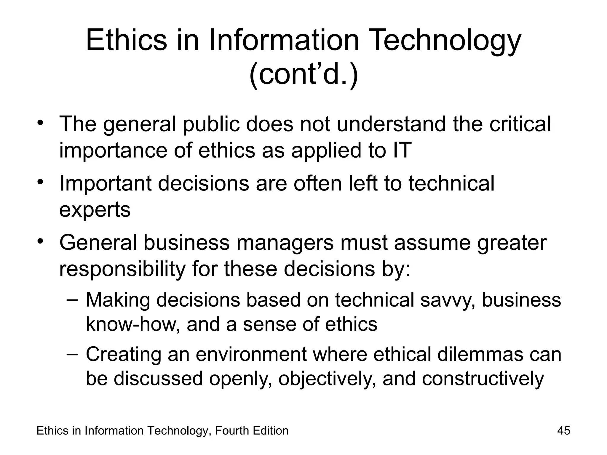 Ethics in Information Technology
                      (cont’d.)
• The general public does not understand the critical
  importance of ethics as applied to IT
• Important decisions are often left to technical
  experts
• General business managers must assume greater
  responsibility for these decisions by:
     – Making decisions based on technical savvy, business
       know-how, and a sense of ethics
     – Creating an environment where ethical dilemmas can
       be discussed openly, objectively, and constructively

Ethics in Information Technology, Fourth Edition          45
 