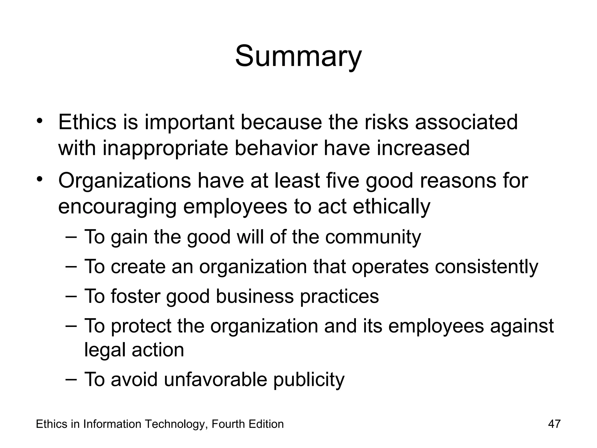 Summary

• Ethics is important because the risks associated
  with inappropriate behavior have increased
• Organizations have at least five good reasons for
  encouraging employees to act ethically
     – To gain the good will of the community
     – To create an organization that operates consistently
     – To foster good business practices
     – To protect the organization and its employees against
       legal action
     – To avoid unfavorable publicity

Ethics in Information Technology, Fourth Edition           47
 