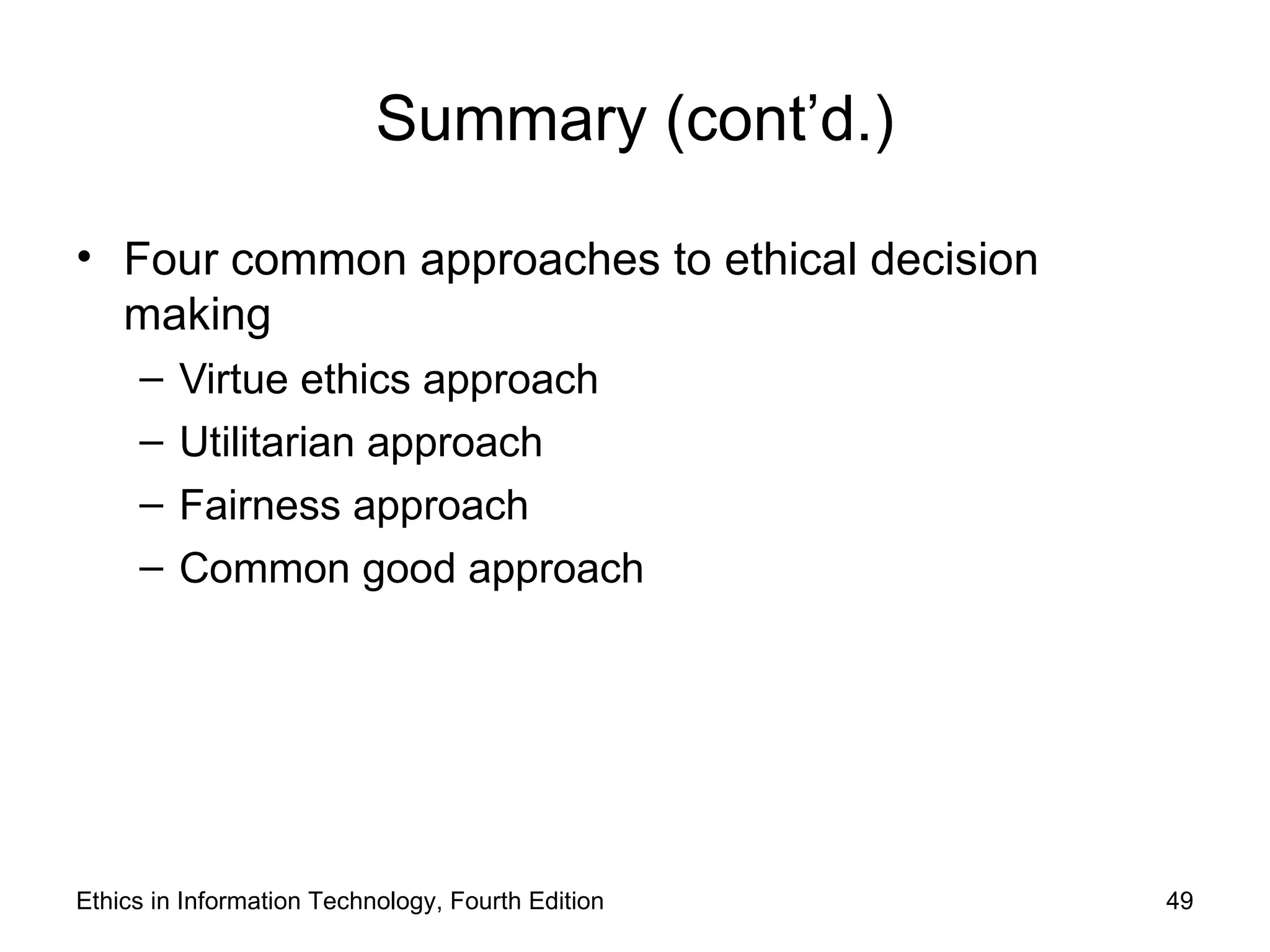 Summary (cont’d.)

• Four common approaches to ethical decision
  making
     –   Virtue ethics approach
     –   Utilitarian approach
     –   Fairness approach
     –   Common good approach




Ethics in Information Technology, Fourth Edition   49
 