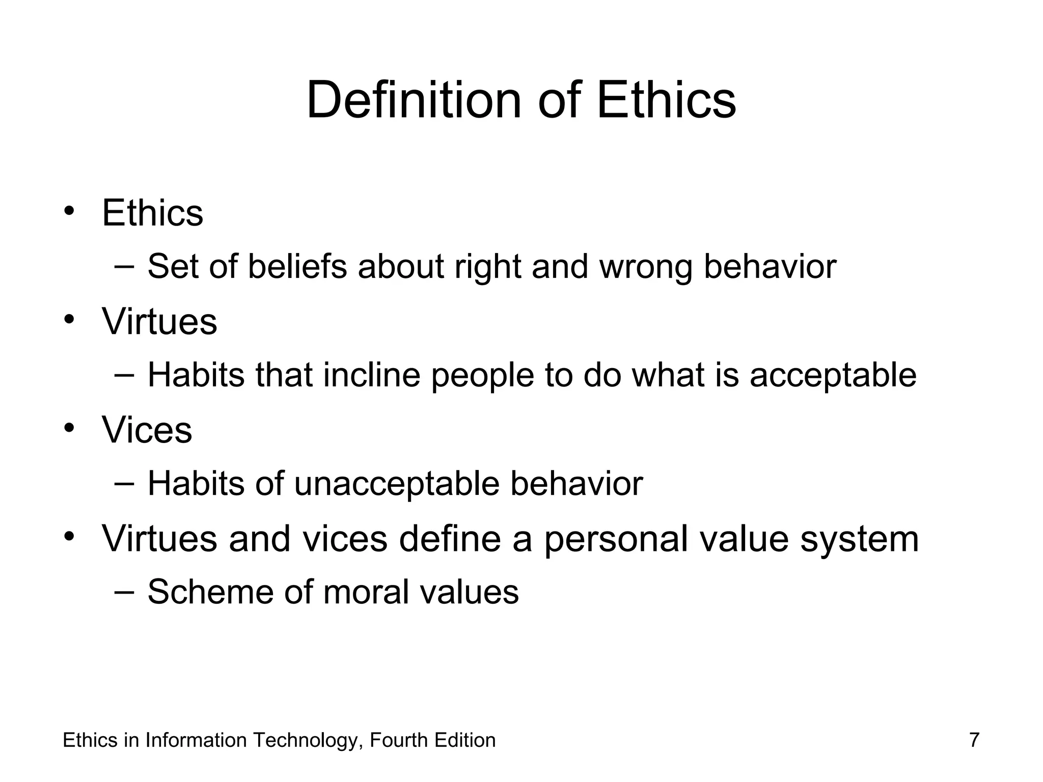 Definition of Ethics

• Ethics
     – Set of beliefs about right and wrong behavior
• Virtues
     – Habits that incline people to do what is acceptable
• Vices
     – Habits of unacceptable behavior
• Virtues and vices define a personal value system
     – Scheme of moral values



Ethics in Information Technology, Fourth Edition             7
 