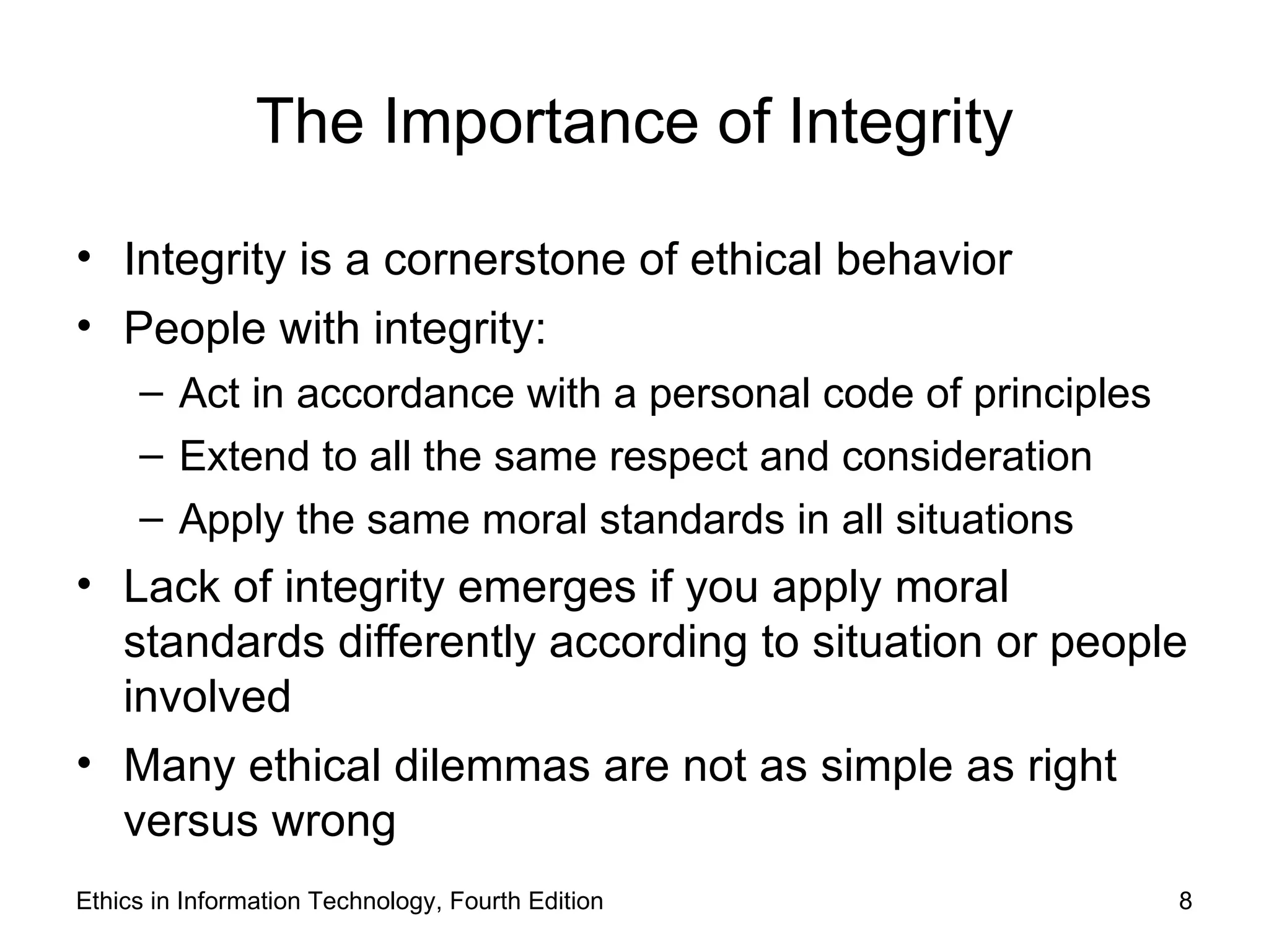 The Importance of Integrity

• Integrity is a cornerstone of ethical behavior
• People with integrity:
     – Act in accordance with a personal code of principles
     – Extend to all the same respect and consideration
     – Apply the same moral standards in all situations
• Lack of integrity emerges if you apply moral
  standards differently according to situation or people
  involved
• Many ethical dilemmas are not as simple as right
  versus wrong
Ethics in Information Technology, Fourth Edition              8
 