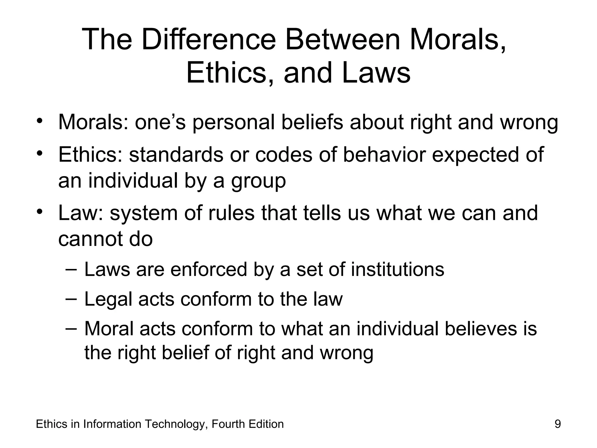 The Difference Between Morals,
                Ethics, and Laws
• Morals: one’s personal beliefs about right and wrong
• Ethics: standards or codes of behavior expected of
  an individual by a group
• Law: system of rules that tells us what we can and
  cannot do
     – Laws are enforced by a set of institutions
     – Legal acts conform to the law
     – Moral acts conform to what an individual believes is
       the right belief of right and wrong


Ethics in Information Technology, Fourth Edition              9
 
