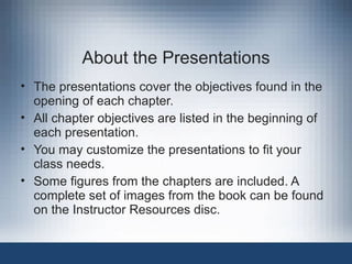 About the Presentations
• The presentations cover the objectives found in the
  opening of each chapter.
• All chapter objectives are listed in the beginning of
  each presentation.
• You may customize the presentations to fit your
  class needs.
• Some figures from the chapters are included. A
  complete set of images from the book can be found
  on the Instructor Resources disc.
 