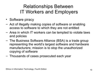 Relationships Between
                IT Workers and Employers
• Software piracy
– Act of illegally making copies of software or enabling
  access to software to which they are not entitled
– Area in which IT workers can be tempted to violate laws
  and policies
– The Business Software Alliance (BSA) is a trade group
  representing the world’s largest software and hardware
  manufacturers; mission is to stop the unauthorized
  copying of software
– Thousands of cases prosecuted each year


Ethics in Information Technology, Fourth Edition        10
 