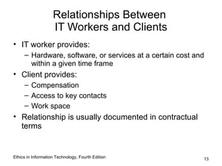 Relationships Between
                    IT Workers and Clients
• IT worker provides:
     – Hardware, software, or services at a certain cost and
       within a given time frame
• Client provides:
     – Compensation
     – Access to key contacts
     – Work space
• Relationship is usually documented in contractual
  terms


Ethics in Information Technology, Fourth Edition           13
 