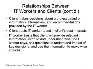 Relationships Between
          IT Workers and Clients (cont’d.)
• Client makes decisions about a project based on
  information, alternatives, and recommendations
  provided by the IT worker
• Client trusts IT worker to act in client’s best interests
• IT worker trusts that client will provide relevant
  information, listen to and understand what the IT
  worker says, ask questions to understand impact of
  key decisions, and use the information to make wise
  choices



Ethics in Information Technology, Fourth Edition         14
 