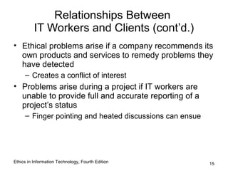 Relationships Between
          IT Workers and Clients (cont’d.)
• Ethical problems arise if a company recommends its
  own products and services to remedy problems they
  have detected
     – Creates a conflict of interest
• Problems arise during a project if IT workers are
  unable to provide full and accurate reporting of a
  project’s status
     – Finger pointing and heated discussions can ensue




Ethics in Information Technology, Fourth Edition          15
 